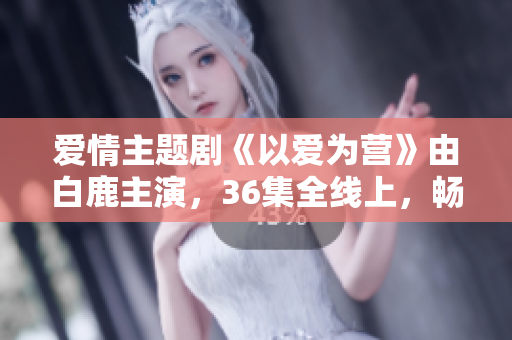爱情主题剧《以爱为营》由白鹿主演，36集全线上，畅享观影体验