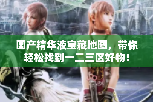 国产精华液宝藏地图，带你轻松找到一二三区好物！