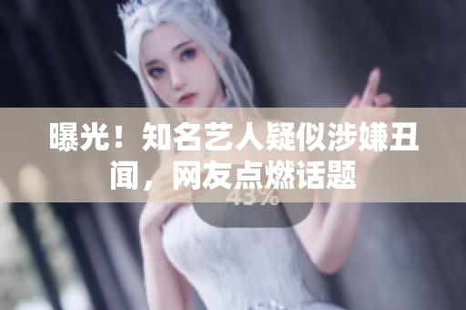 曝光！知名艺人疑似涉嫌丑闻，网友点燃话题