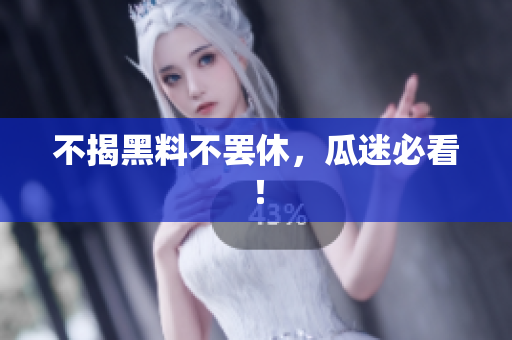 不揭黑料不罢休，瓜迷必看！