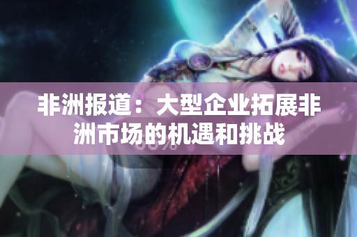 非洲报道：大型企业拓展非洲市场的机遇和挑战