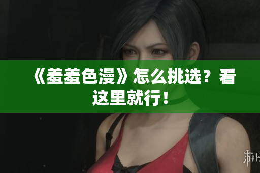 《羞羞色漫》怎么挑选？看这里就行！