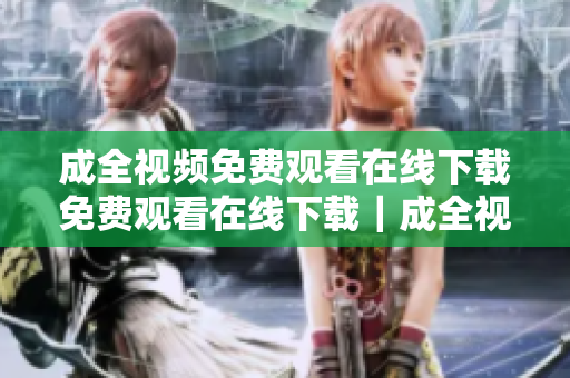 成全视频免费观看在线下载免费观看在线下载｜成全视频任你看