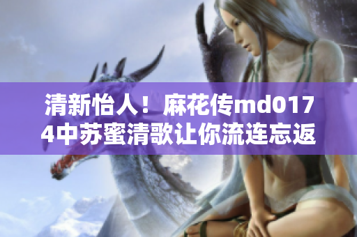 清新怡人！麻花传md0174中苏蜜清歌让你流连忘返