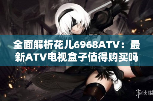 全面解析花儿6968ATV：最新ATV电视盒子值得购买吗？