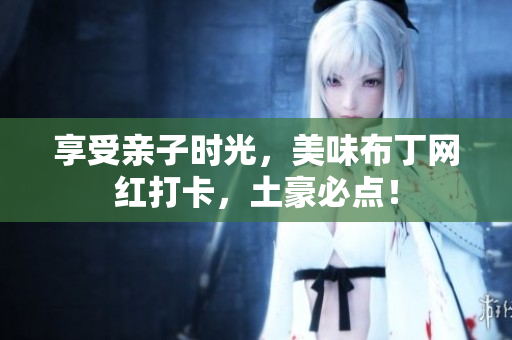 享受亲子时光，美味布丁网红打卡，土豪必点！