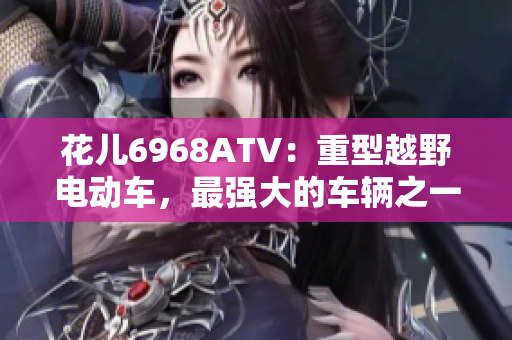 花儿6968ATV：重型越野电动车，最强大的车辆之一