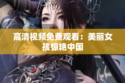 高清视频免费观看：美丽女孩惊艳中国
