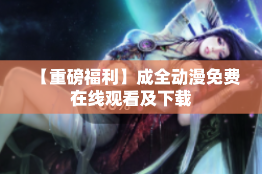 【重磅福利】成全动漫免费在线观看及下载