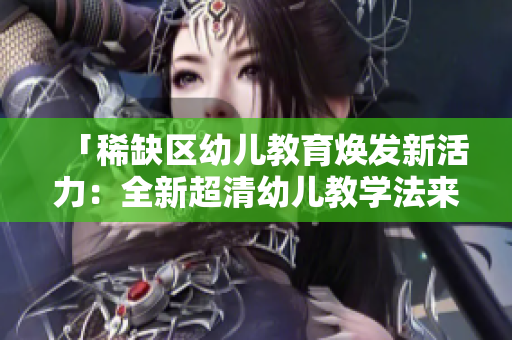 「稀缺区幼儿教育焕发新活力：全新超清幼儿教学法来袭！」