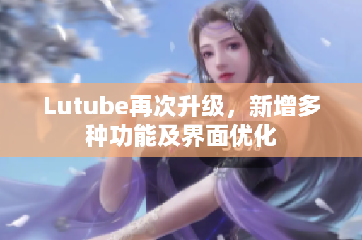 Lutube再次升级，新增多种功能及界面优化