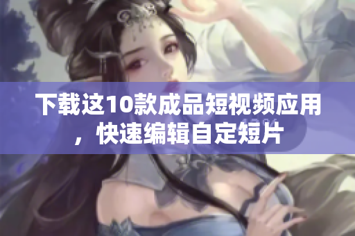 下载这10款成品短视频应用，快速编辑自定短片