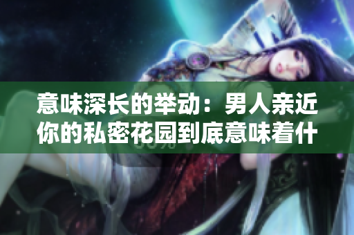 意味深长的举动：男人亲近你的私密花园到底意味着什么？