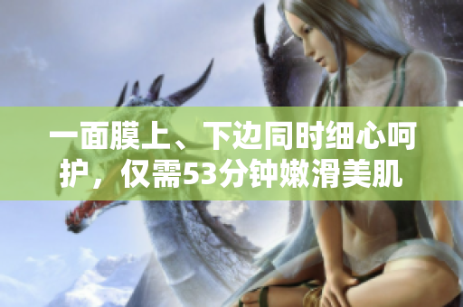 一面膜上、下边同时细心呵护，仅需53分钟嫩滑美肌