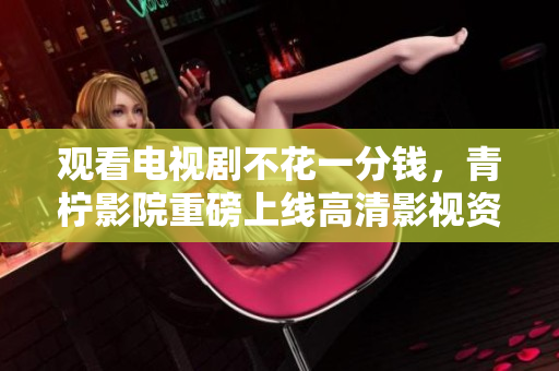 观看电视剧不花一分钱，青柠影院重磅上线高清影视资源！