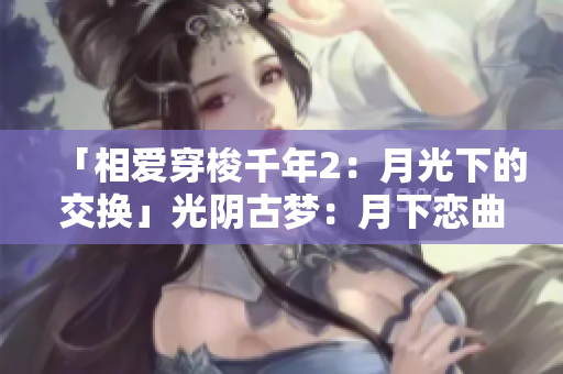 「相爱穿梭千年2：月光下的交换」光阴古梦：月下恋曲限时重演