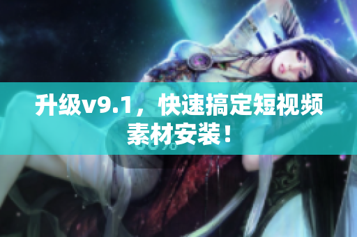 升级v9.1，快速搞定短视频素材安装！