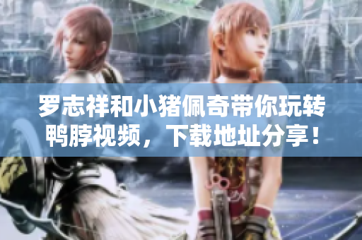 罗志祥和小猪佩奇带你玩转鸭脖视频，下载地址分享！