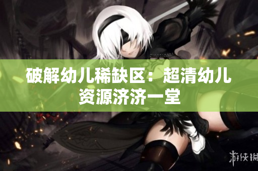 破解幼儿稀缺区：超清幼儿资源济济一堂