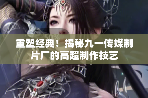重塑经典！揭秘九一传媒制片厂的高超制作技艺