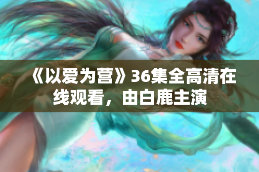 《以爱为营》36集全高清在线观看，由白鹿主演