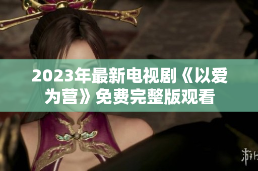 2023年最新电视剧《以爱为营》免费完整版观看