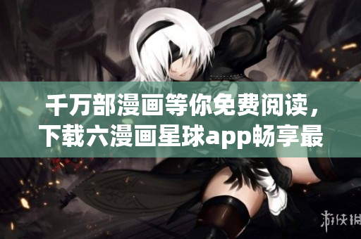 千万部漫画等你免费阅读，下载六漫画星球app畅享最新作品