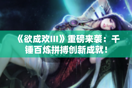 《欲成欢III》重磅来袭：千锤百炼拼搏创新成就！