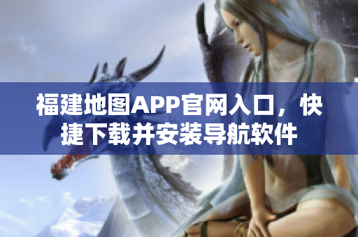 福建地图APP官网入口，快捷下载并安装导航软件