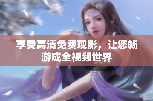 享受高清免费观影，让您畅游成全视频世界