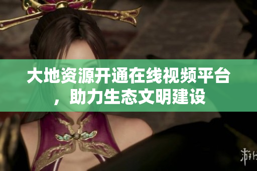 大地资源开通在线视频平台，助力生态文明建设
