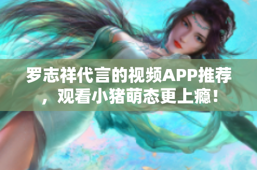 罗志祥代言的视频APP推荐，观看小猪萌态更上瘾！