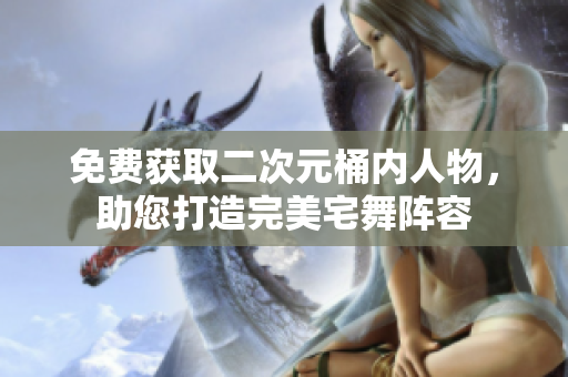 免费获取二次元桶内人物，助您打造完美宅舞阵容