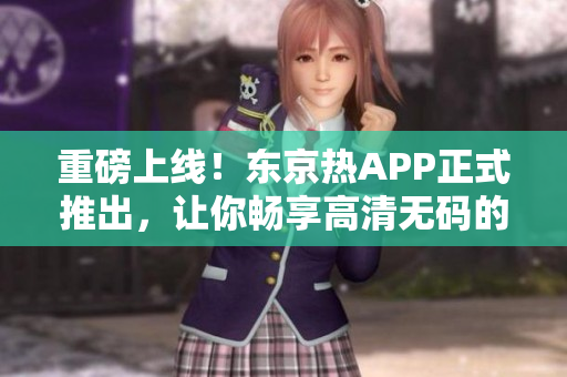 重磅上线！东京热APP正式推出，让你畅享高清无码的快感体验！