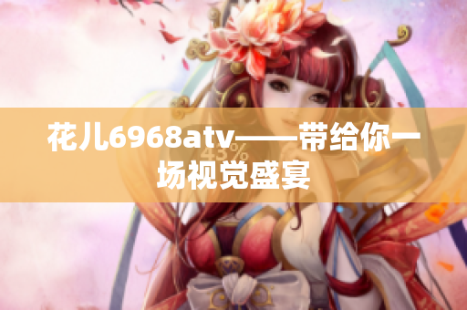 花儿6968atv——带给你一场视觉盛宴