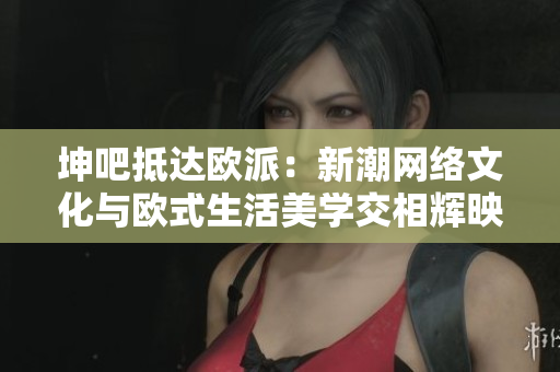 坤吧抵达欧派：新潮网络文化与欧式生活美学交相辉映