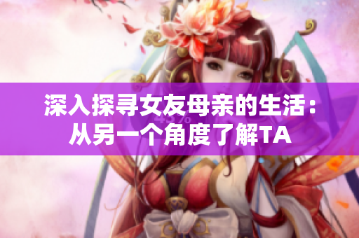深入探寻女友母亲的生活：从另一个角度了解TA