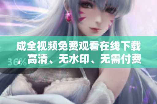 成全视频免费观看在线下载，高清、无水印、无需付费免费高清无水印在线下载成全视频