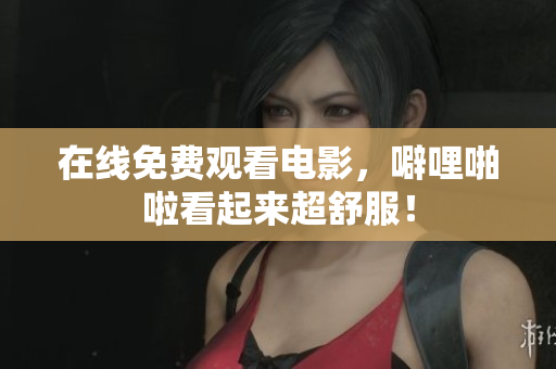 在线免费观看电影，噼哩啪啦看起来超舒服！
