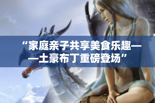 “家庭亲子共享美食乐趣——土豪布丁重磅登场”