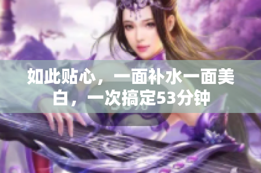 如此贴心，一面补水一面美白，一次搞定53分钟