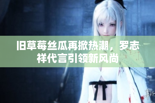 旧草莓丝瓜再掀热潮，罗志祥代言引领新风尚
