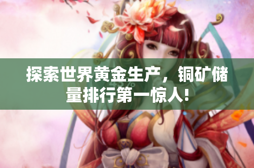 探索世界黄金生产，铜矿储量排行第一惊人!