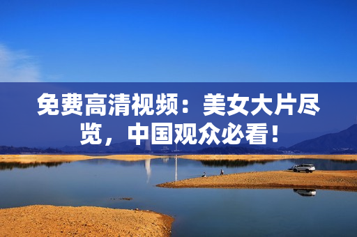 免费高清视频：美女大片尽览，中国观众必看！