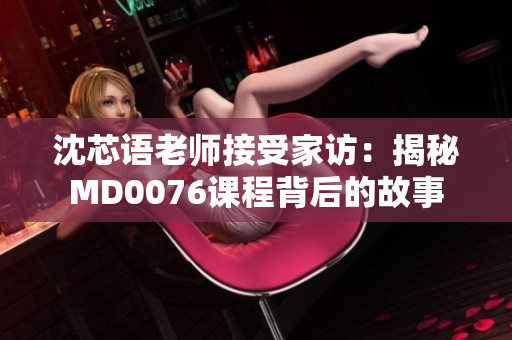 沈芯语老师接受家访：揭秘MD0076课程背后的故事