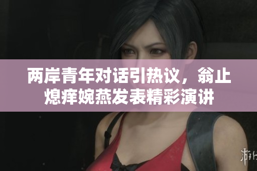 两岸青年对话引热议，翁止熄痒婉燕发表精彩演讲