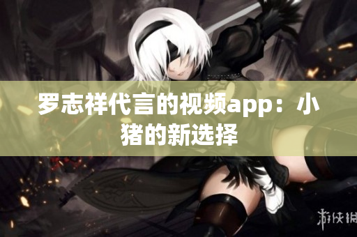 罗志祥代言的视频app：小猪的新选择