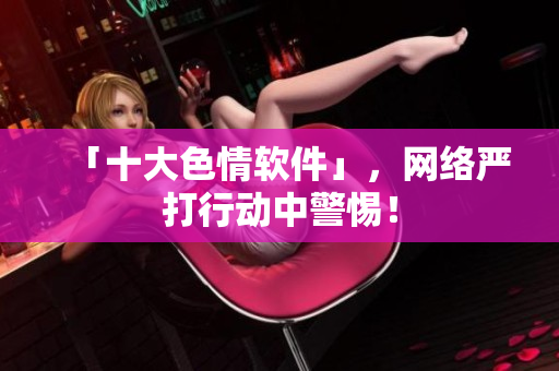 「十大色情软件」，网络严打行动中警惕！