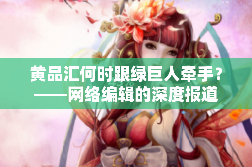 黄品汇何时跟绿巨人牵手？——网络编辑的深度报道