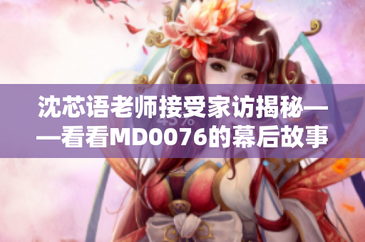 沈芯语老师接受家访揭秘——看看MD0076的幕后故事